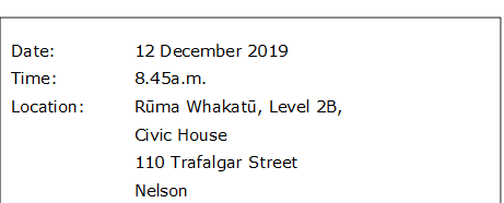 Date:		12 December 2019
Time:		8.45a.m.
Location:		Rūma Whakatū, Level 2B, 
Civic House
110 Trafalgar Street
			Nelson
