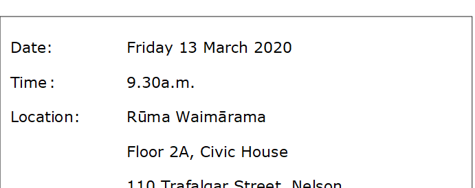 Date:		Friday 13 March 2020 
Time	:		9.30a.m.
Location:		Rūma Waimārama
Floor 2A, Civic House
110 Trafalgar Street, Nelson




