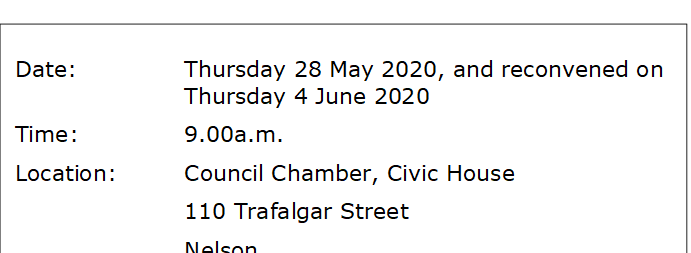 Date:		Thursday 28 May 2020, and reconvened on Thursday 4 June 2020
Time:		9.00a.m.
Location:		Council Chamber, Civic House
			110 Trafalgar Street
			Nelson
