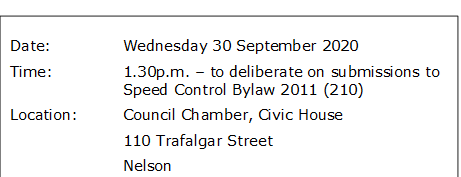 Date:		Wednesday 30 September 2020
Time:		1.30p.m. – to deliberate on submissions to Speed Control Bylaw 2011 (210)
Location:		Council Chamber, Civic House
			110 Trafalgar Street
			Nelson


