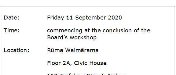 Date:		Friday 11 September 2020 
Time:		commencing at the conclusion of the Board’s workshop
Location:		Rūma Waimārama
Floor 2A, Civic House
			110 Trafalgar Street, Nelson
Friday 11 September 2020 
Commencing at the conclusion of the Board's workshop
Rūma Waimārama
Floor 2A, Civic House
110 Trafalgar Street, Nelson



