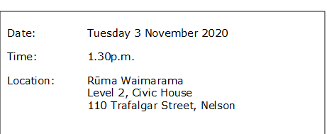 Date:		Tuesday 3 November 2020
Time:		1.30p.m.
Location:		Rūma Waimarama
Level 2, Civic House
110 Trafalgar Street, Nelson
