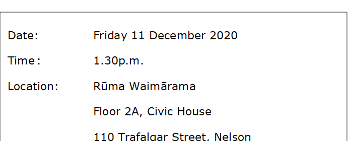Date:		Friday 11 December 2020 
Time	:		1.30p.m.
Location:		Rūma Waimārama
Floor 2A, Civic House
110 Trafalgar Street, Nelson

