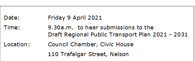 Date:		Friday 9 April 2021
Time:		9.30a.m.  to hear submissions to the					Draft Regional Public Transport Plan 2021 - 2031
Location:		Council Chamber, Civic House
			110 Trafalgar Street, Nelson
