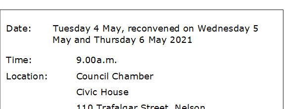Date:		Tuesday 4 May, reconvened on Wednesday 5 May and Thursday 6 May 2021
Time:		9.00a.m.
Location:		Council Chamber
			Civic House
			110 Trafalgar Street, Nelson
