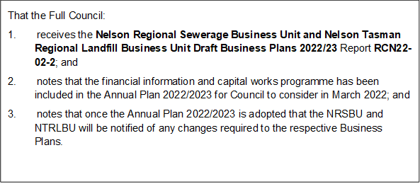That the Full Council: 
1.       receives the Nelson Regional Sewerage Business Unit and Nelson Tasman Regional Landfill Business Unit Draft Business Plans 2022/23 Report RCN22-02-2; and
2.       notes that the financial information and capital works programme has been included in the Annual Plan 2022/2023 for Council to consider in March 2022; and
3.       notes that once the Annual Plan 2022/2023 is adopted that the NRSBU and NTRLBU will be notified of any changes required to the respective Business Plans.

